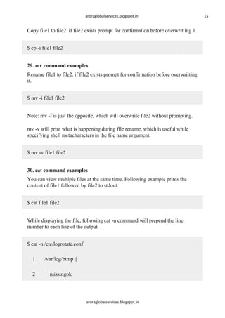 aroraglobalservices.blogspot.in

Copy file1 to file2. if file2 exists prompt for confirmation before overwritting it.
$ cp -i file1 file2
29. mv command examples
Rename file1 to file2. if file2 exists prompt for confirmation before overwritting
it.
$ mv -i file1 file2
Note: mv -f is just the opposite, which will overwrite file2 without prompting.
mv -v will print what is happening during file rename, which is useful while
specifying shell metacharacters in the file name argument.
$ mv -v file1 file2
30. cat command examples
You can view multiple files at the same time. Following example prints the
content of file1 followed by file2 to stdout.
$ cat file1 file2
While displaying the file, following cat -n command will prepend the line
number to each line of the output.
$ cat -n /etc/logrotate.conf
1

/var/log/btmp {

2

missingok

aroraglobalservices.blogspot.in

15

 