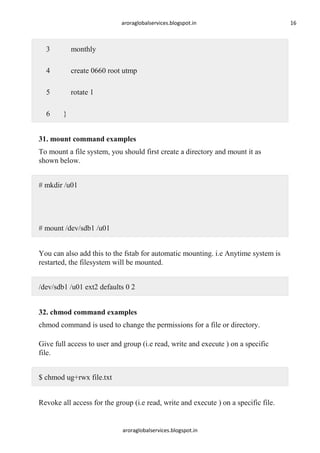 aroraglobalservices.blogspot.in

3

monthly

4

create 0660 root utmp

5

rotate 1

6

}

31. mount command examples
To mount a file system, you should first create a directory and mount it as
shown below.
# mkdir /u01

# mount /dev/sdb1 /u01
You can also add this to the fstab for automatic mounting. i.e Anytime system is
restarted, the filesystem will be mounted.
/dev/sdb1 /u01 ext2 defaults 0 2
32. chmod command examples
chmod command is used to change the permissions for a file or directory.
Give full access to user and group (i.e read, write and execute ) on a specific
file.
$ chmod ug+rwx file.txt
Revoke all access for the group (i.e read, write and execute ) on a specific file.

aroraglobalservices.blogspot.in

16

 