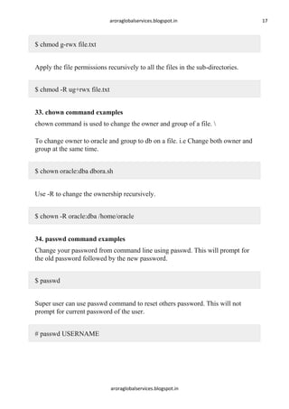 aroraglobalservices.blogspot.in

$ chmod g-rwx file.txt
Apply the file permissions recursively to all the files in the sub-directories.
$ chmod -R ug+rwx file.txt
33. chown command examples
chown command is used to change the owner and group of a file. 
To change owner to oracle and group to db on a file. i.e Change both owner and
group at the same time.
$ chown oracle:dba dbora.sh
Use -R to change the ownership recursively.
$ chown -R oracle:dba /home/oracle
34. passwd command examples
Change your password from command line using passwd. This will prompt for
the old password followed by the new password.
$ passwd
Super user can use passwd command to reset others password. This will not
prompt for current password of the user.
# passwd USERNAME

aroraglobalservices.blogspot.in

17

 