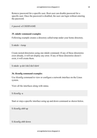 aroraglobalservices.blogspot.in

Remove password for a specific user. Root user can disable password for a
specific user. Once the password is disabled, the user can login without entering
the password.
# passwd -d USERNAME
35. mkdir command examples
Following example creates a directory called temp under your home directory.
$ mkdir ~/temp
Create nested directories using one mkdir command. If any of these directories
exist already, it will not display any error. If any of these directories doesn’t
exist, it will create them.
$ mkdir -p dir1/dir2/dir3/dir4/
36. ifconfig command examples
Use ifconfig command to view or configure a network interface on the Linux
system.
View all the interfaces along with status.
$ ifconfig -a
Start or stop a specific interface using up and down command as shown below.
$ ifconfig eth0 up

$ ifconfig eth0 down

aroraglobalservices.blogspot.in

18

 
