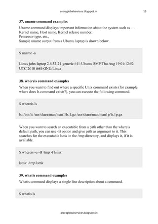 aroraglobalservices.blogspot.in

37. uname command examples
Uname command displays important information about the system such as —
Kernel name, Host name, Kernel release number,
Processor type, etc.,
Sample uname output from a Ubuntu laptop is shown below.
$ uname -a
Linux john-laptop 2.6.32-24-generic #41-Ubuntu SMP Thu Aug 19 01:12:52
UTC 2010 i686 GNU/Linux
38. whereis command examples
When you want to find out where a specific Unix command exists (for example,
where does ls command exists?), you can execute the following command.
$ whereis ls
ls: /bin/ls /usr/share/man/man1/ls.1.gz /usr/share/man/man1p/ls.1p.gz
When you want to search an executable from a path other than the whereis
default path, you can use -B option and give path as argument to it. This
searches for the executable lsmk in the /tmp directory, and displays it, if it is
available.
$ whereis -u -B /tmp -f lsmk
lsmk: /tmp/lsmk
39. whatis command examples
Whatis command displays a single line description about a command.
$ whatis ls

aroraglobalservices.blogspot.in

19

 