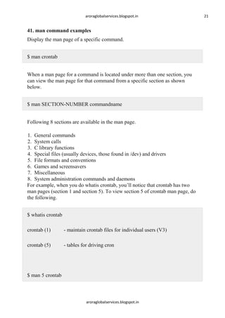 aroraglobalservices.blogspot.in

41. man command examples
Display the man page of a specific command.
$ man crontab
When a man page for a command is located under more than one section, you
can view the man page for that command from a specific section as shown
below.
$ man SECTION-NUMBER commandname
Following 8 sections are available in the man page.
1. General commands
2. System calls
3. C library functions
4. Special files (usually devices, those found in /dev) and drivers
5. File formats and conventions
6. Games and screensavers
7. Miscellaneous
8. System administration commands and daemons
For example, when you do whatis crontab, you’ll notice that crontab has two
man pages (section 1 and section 5). To view section 5 of crontab man page, do
the following.
$ whatis crontab
crontab (1)

- maintain crontab files for individual users (V3)

crontab (5)

- tables for driving cron

$ man 5 crontab

aroraglobalservices.blogspot.in

21

 