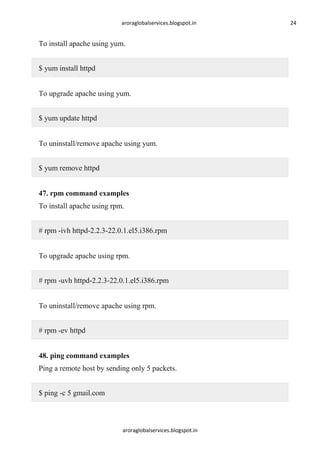 aroraglobalservices.blogspot.in

To install apache using yum.
$ yum install httpd
To upgrade apache using yum.
$ yum update httpd
To uninstall/remove apache using yum.
$ yum remove httpd
47. rpm command examples
To install apache using rpm.
# rpm -ivh httpd-2.2.3-22.0.1.el5.i386.rpm
To upgrade apache using rpm.
# rpm -uvh httpd-2.2.3-22.0.1.el5.i386.rpm
To uninstall/remove apache using rpm.
# rpm -ev httpd
48. ping command examples
Ping a remote host by sending only 5 packets.
$ ping -c 5 gmail.com

aroraglobalservices.blogspot.in

24

 