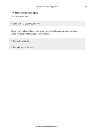 aroraglobalservices.blogspot.in

49. date command examples
Set the system date:
# date -s "01/31/2010 23:59:53"
Once you’ve changed the system date, you should syncronize the hardware
clock with the system date as shown below.
# hwclock –systohc
# hwclock --systohc –utc

aroraglobalservices.blogspot.in

25

 