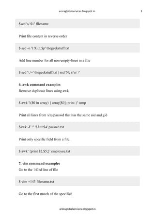 aroraglobalservices.blogspot.in

$sed 's/.$//' filename
Print file content in reverse order
$ sed -n '1!G;h;$p' thegeekstuff.txt
Add line number for all non-empty-lines in a file
$ sed '/./=' thegeekstuff.txt | sed 'N; s/n/ /'
6. awk command examples
Remove duplicate lines using awk
$ awk '!($0 in array) { array[$0]; print }' temp
Print all lines from /etc/passwd that has the same uid and gid
$awk -F ':' '$3==$4' passwd.txt
Print only specific field from a file.
$ awk '{print $2,$5;}' employee.txt
7. vim command examples
Go to the 143rd line of file
$ vim +143 filename.txt
Go to the first match of the specified

aroraglobalservices.blogspot.in

3

 