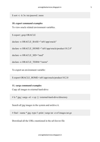 aroraglobalservices.blogspot.in

$ sort -t: -k 3n /etc/passwd | more
10. export command examples
To view oracle related environment variables.
$ export | grep ORACLE
declare -x ORACLE_BASE="/u01/app/oracle"
declare -x ORACLE_HOME="/u01/app/oracle/product/10.2.0"
declare -x ORACLE_SID="med"
declare -x ORACLE_TERM="xterm"
To export an environment variable:
$ export ORACLE_HOME=/u01/app/oracle/product/10.2.0
11. xargs command examples
Copy all images to external hard-drive
# ls *.jpg | xargs -n1 -i cp {} /external-hard-drive/directory
Search all jpg images in the system and archive it.
# find / -name *.jpg -type f -print | xargs tar -cvzf images.tar.gz
Download all the URLs mentioned in the url-list.txt file

aroraglobalservices.blogspot.in

5

 