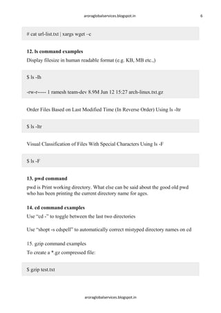 aroraglobalservices.blogspot.in

# cat url-list.txt | xargs wget –c
12. ls command examples
Display filesize in human readable format (e.g. KB, MB etc.,)
$ ls -lh
-rw-r----- 1 ramesh team-dev 8.9M Jun 12 15:27 arch-linux.txt.gz
Order Files Based on Last Modified Time (In Reverse Order) Using ls -ltr
$ ls -ltr
Visual Classification of Files With Special Characters Using ls -F
$ ls -F
13. pwd command
pwd is Print working directory. What else can be said about the good old pwd
who has been printing the current directory name for ages.
14. cd command examples
Use ―cd -‖ to toggle between the last two directories
Use ―shopt -s cdspell‖ to automatically correct mistyped directory names on cd
15. gzip command examples
To create a *.gz compressed file:
$ gzip test.txt

aroraglobalservices.blogspot.in

6

 