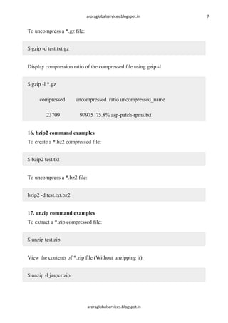 aroraglobalservices.blogspot.in

To uncompress a *.gz file:
$ gzip -d test.txt.gz
Display compression ratio of the compressed file using gzip -l
$ gzip -l *.gz
compressed
23709

uncompressed ratio uncompressed_name
97975 75.8% asp-patch-rpms.txt

16. bzip2 command examples
To create a *.bz2 compressed file:
$ bzip2 test.txt
To uncompress a *.bz2 file:
bzip2 -d test.txt.bz2
17. unzip command examples
To extract a *.zip compressed file:
$ unzip test.zip
View the contents of *.zip file (Without unzipping it):
$ unzip -l jasper.zip

aroraglobalservices.blogspot.in

7

 