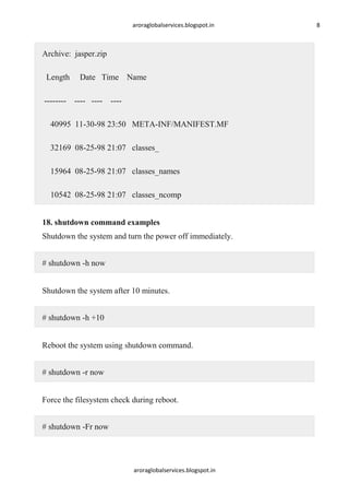 aroraglobalservices.blogspot.in

Archive: jasper.zip
Length

Date Time Name

-------- ---- ---- ---40995 11-30-98 23:50 META-INF/MANIFEST.MF
32169 08-25-98 21:07 classes_
15964 08-25-98 21:07 classes_names
10542 08-25-98 21:07 classes_ncomp
18. shutdown command examples
Shutdown the system and turn the power off immediately.
# shutdown -h now
Shutdown the system after 10 minutes.
# shutdown -h +10
Reboot the system using shutdown command.
# shutdown -r now
Force the filesystem check during reboot.
# shutdown -Fr now

aroraglobalservices.blogspot.in

8

 