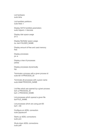 List hardware
sudo lshw
List harddisk partitions
sudo fdisk -l
Display SATA harddisk parameters
sudo hdparm -I /dev/sda
Display disk space usage
df -h
Display file/folder space usage
du -bsh FOLDER_NAME
Display amount of free and used memory
free
Display processes
ps -e
Display a tree of processes
pstree
Display processes dynamically
top
Terminate a process with a given process id
sudo kill -9 PROCESS_ID
Terminate all processes with a given name
sudo killall PROCESS_NAME

List files which are opened by a given process
lsof -p PROCESS_ID
lsof -c PROCESS_NAME
List processes which opened a given file
lsof FILE_NAME
List processes which are using port 80
lsof -i :80
Configure an ADSL connection
sudo pppoeconf
Starts up ADSL connections
sudo pon
Shuts down ADSL connections
sudo poff

 