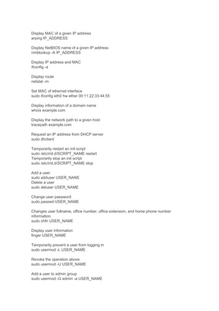 Display MAC of a given IP address
arping IP_ADDRESS
Display NetBIOS name of a given IP address
nmblookup -A IP_ADDRESS
Display IP address and MAC
ifconfig -a
Display route
netstat -rn
Set MAC of ethernet interface
sudo ifconfig eth0 hw ether 00:11:22:33:44:55
Display information of a domain name
whois example.com
Display the network path to a given host
tracepath example.com
Request an IP address from DHCP server
sudo dhclient
Temporarily restart an init script
sudo /etc/init.d/SCRIPT_NAME restart
Temporarily stop an init script
sudo /etc/init.d/SCRIPT_NAME stop
Add a user
sudo adduser USER_NANE
Delete a user
sudo deluser USER_NAME
Change user password
sudo passwd USER_NAME
Changes user fullname, office number, office extension, and home phone number
information.
sudo chfn USER_NAME
Display user information
finger USER_NAME
Temporarily prevent a user from logging in
sudo usermod -L USER_NAME
Revoke the operation above
sudo usermod -U USER_NAME
Add a user to admin group
sudo usermod -G admin -a USER_NAME

 