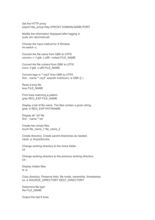 Set the HTTP proxy
export http_proxy=http://PROXY.DOMAIN.NAME:PORT
Modify the information displayed after logging in
sudo vim /etc/motd.tail
Choose the input method for X Window
im-switch -c
Convert the file name from GBK to UTF8
convmv -r -f gbk -t utf8 --notest FILE_NAME
Convert the file content from GBK to UTF8
iconv -f gbk -t utf8 FILE_NAME
Convert tags in '*.mp3' from GBK to UTF8
find . -name '*.mp3' -execdir mid3iconv -e GBK {} ;
Read a long file
less FILE_NAME
Print lines matching a pattern
grep REG_EXP FILE_NAME
Display a list of file name. The files contain a given string.
grep -lr REG_EXP PATHNAME
Display all '.txt' file
find . -name '*.txt'
Create two empty files
touch file_name_1 file_name_2
Create directory. Create parent directories as needed.
mkdir -p /tmp/a/b/c/d/e
Change working directory to the home folder
cd
Change working directory to the previous working directory
cd Display hidden files
ls -a
Copy directory. Preserve links, file mode, ownership, timestamps.
cp -a SOURCE_DIRECTORY DEST_DIRECTORY
Determine file type
file FILE_NAME
Output the last 6 lines

 