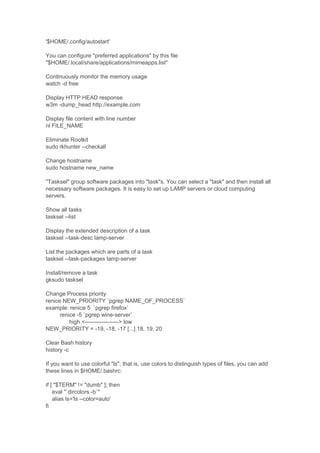 '$HOME/.config/autostart'
You can configure "preferred applications" by this file
"$HOME/.local/share/applications/mimeapps.list"
Continuously monitor the memory usage
watch -d free
Display HTTP HEAD response
w3m -dump_head http://example.com
Display file content with line number
nl FILE_NAME
Eliminate Rootkit
sudo rkhunter --checkall
Change hostname
sudo hostname new_name
"Tasksel" group software packages into "task"s. You can select a "task" and then install all
necessary software packages. It is easy to set up LAMP servers or cloud computing
servers.
Show all tasks
tasksel --list
Display the extended description of a task
tasksel --task-desc lamp-server
List the packages which are parts of a task
tasksel --task-packages lamp-server
Install/remove a task
gksudo tasksel
Change Process priority
renice NEW_PRIORITY `pgrep NAME_OF_PROCESS`
example: renice 5 `pgrep firefox`
renice -5 `pgrep wine-server`
high <------------------> low
NEW_PRIORITY = -19, -18, -17 [...] 18, 19, 20
Clear Bash history
history -c
If you want to use colorful "ls", that is, use colors to distinguish types of files, you can add
these lines in $HOME/.bashrc:
if [ "$TERM" != "dumb" ]; then
eval "`dircolors -b`"
alias ls='ls --color=auto'
fi

 