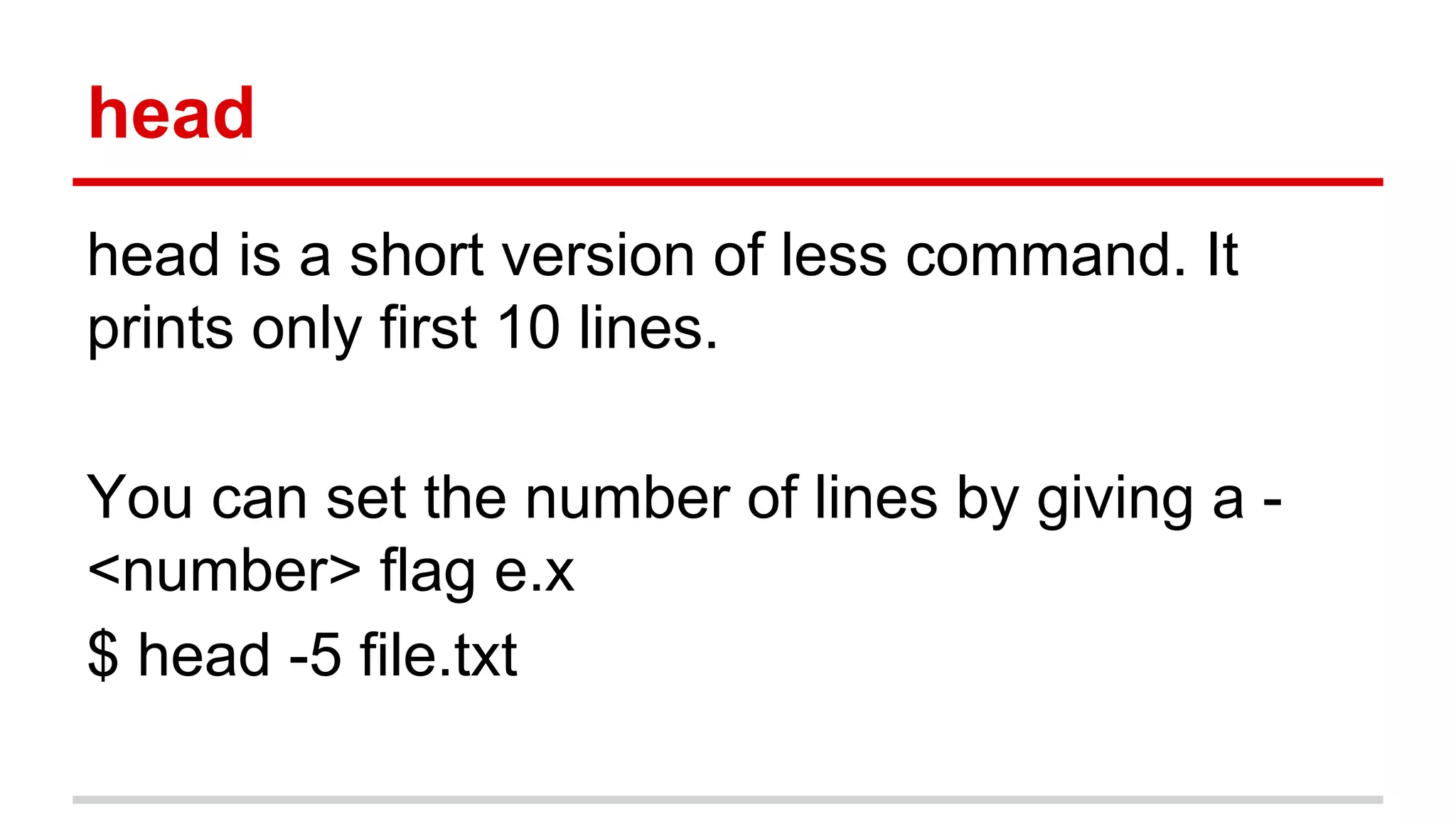 head 
head is a short version of less command. It 
prints only first 10 lines. 
You can set the number of lines by giving a - 
<number> flag e.x 
$ head -5 file.txt 
 