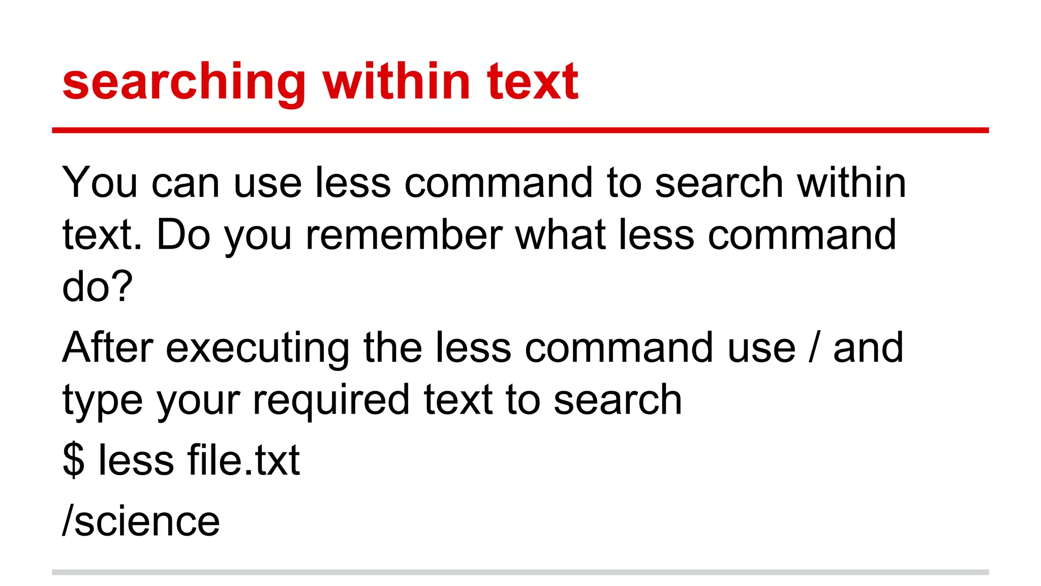 searching within text 
You can use less command to search within 
text. Do you remember what less command 
do? 
After executing the less command use / and 
type your required text to search 
$ less file.txt 
/science 
 