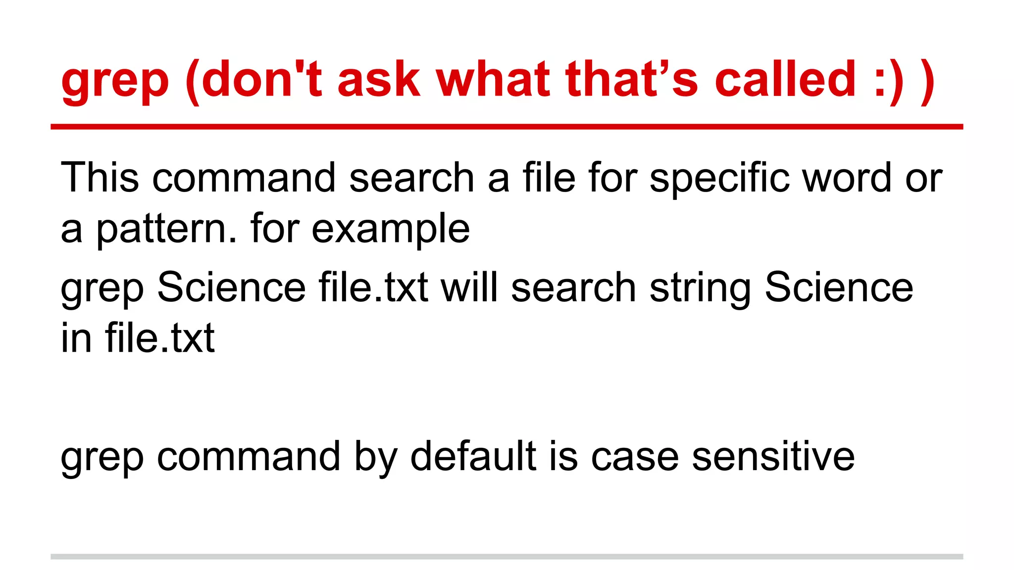 grep (don't ask what that’s called :) ) 
This command search a file for specific word or 
a pattern. for example 
grep Science file.txt will search string Science 
in file.txt 
grep command by default is case sensitive 
 