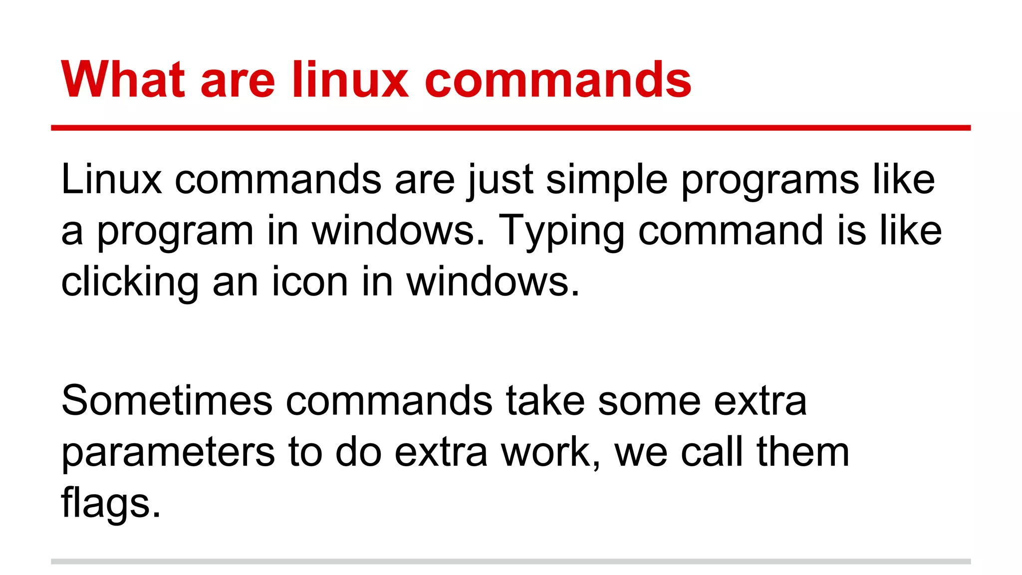 What are linux commands 
Linux commands are just simple programs like 
a program in windows. Typing command is like 
clicking an icon in windows. 
Sometimes commands take some extra 
parameters to do extra work, we call them 
flags. 
 