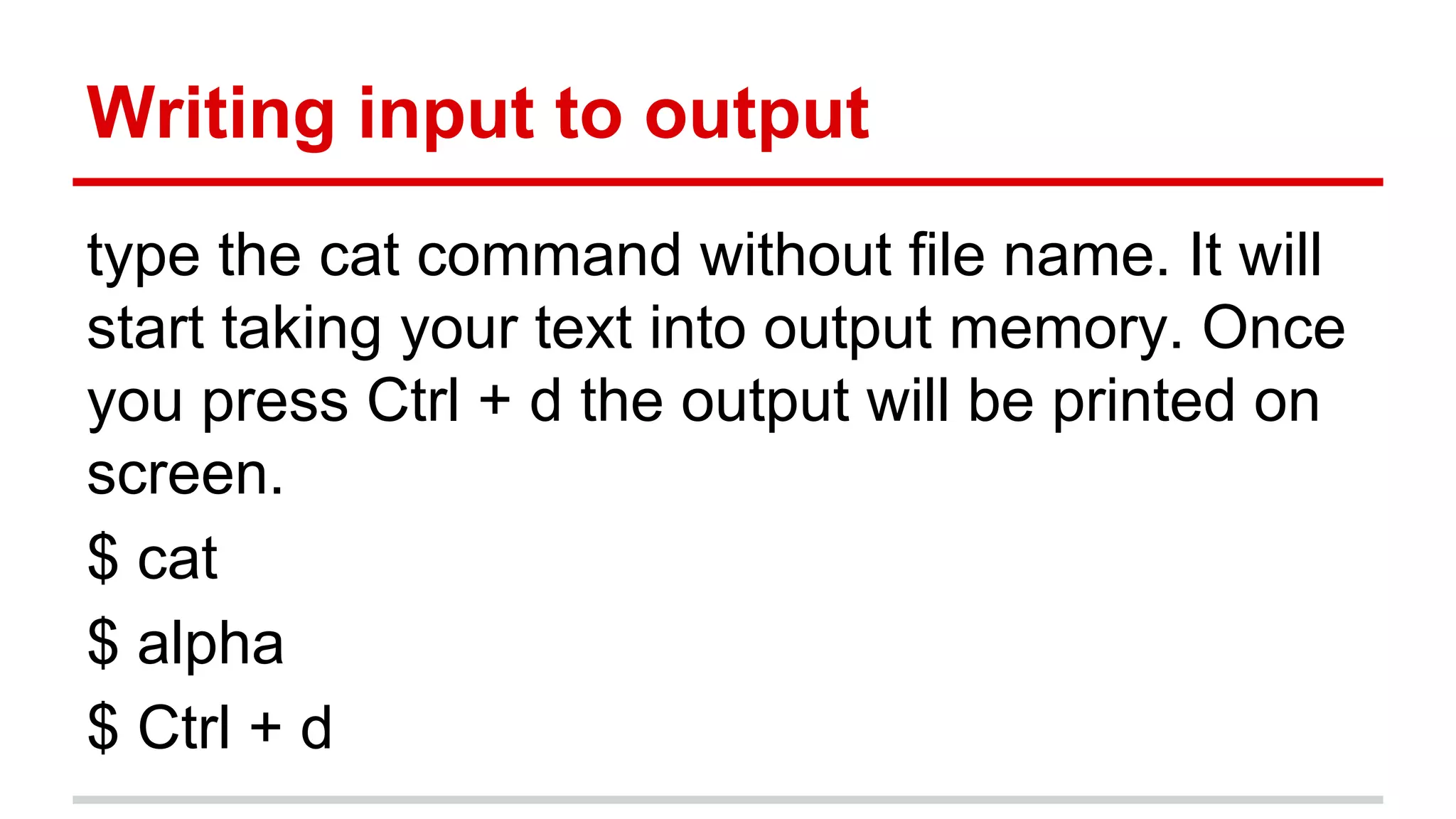 Writing input to output 
type the cat command without file name. It will 
start taking your text into output memory. Once 
you press Ctrl + d the output will be printed on 
screen. 
$ cat 
$ alpha 
$ Ctrl + d 
 