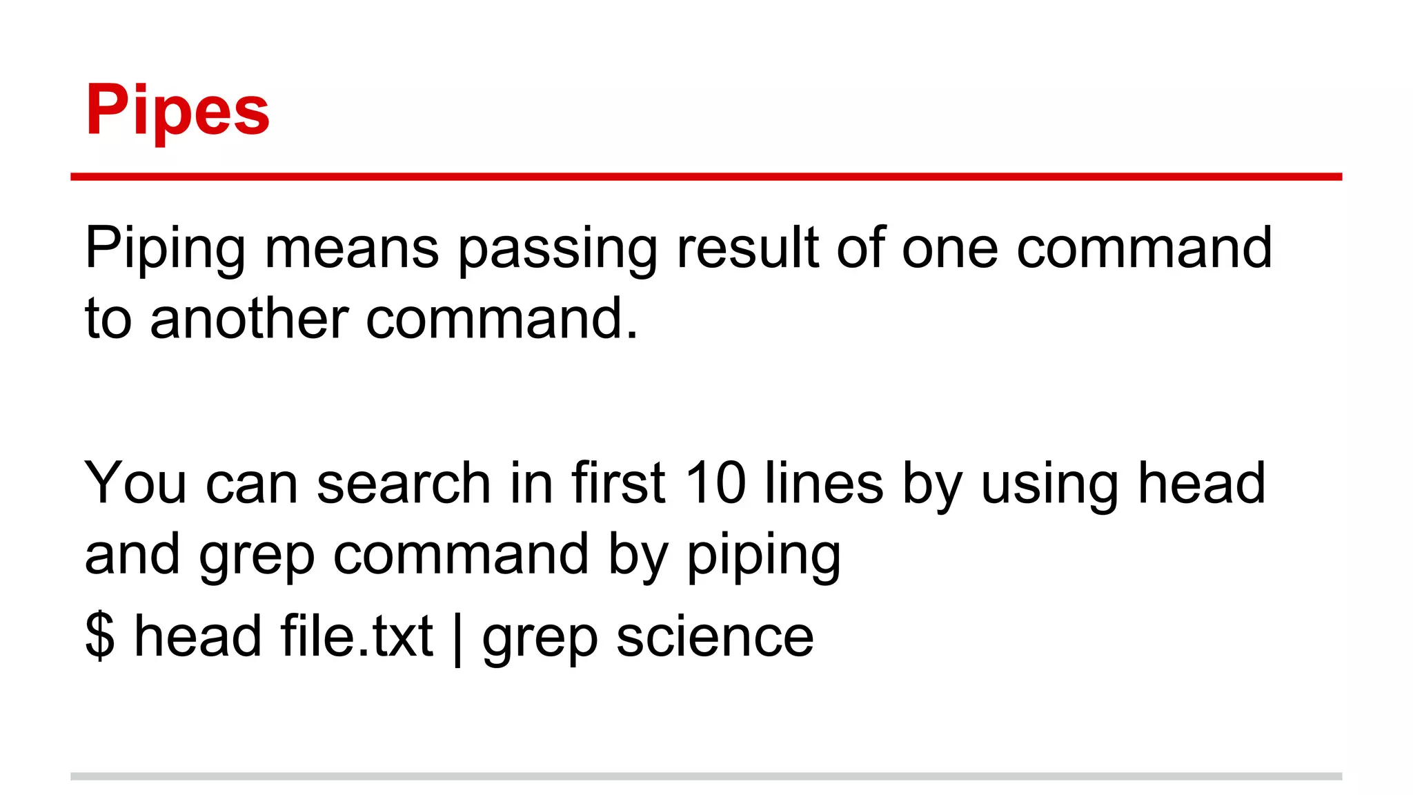 Pipes 
Piping means passing result of one command 
to another command. 
You can search in first 10 lines by using head 
and grep command by piping 
$ head file.txt | grep science 
 