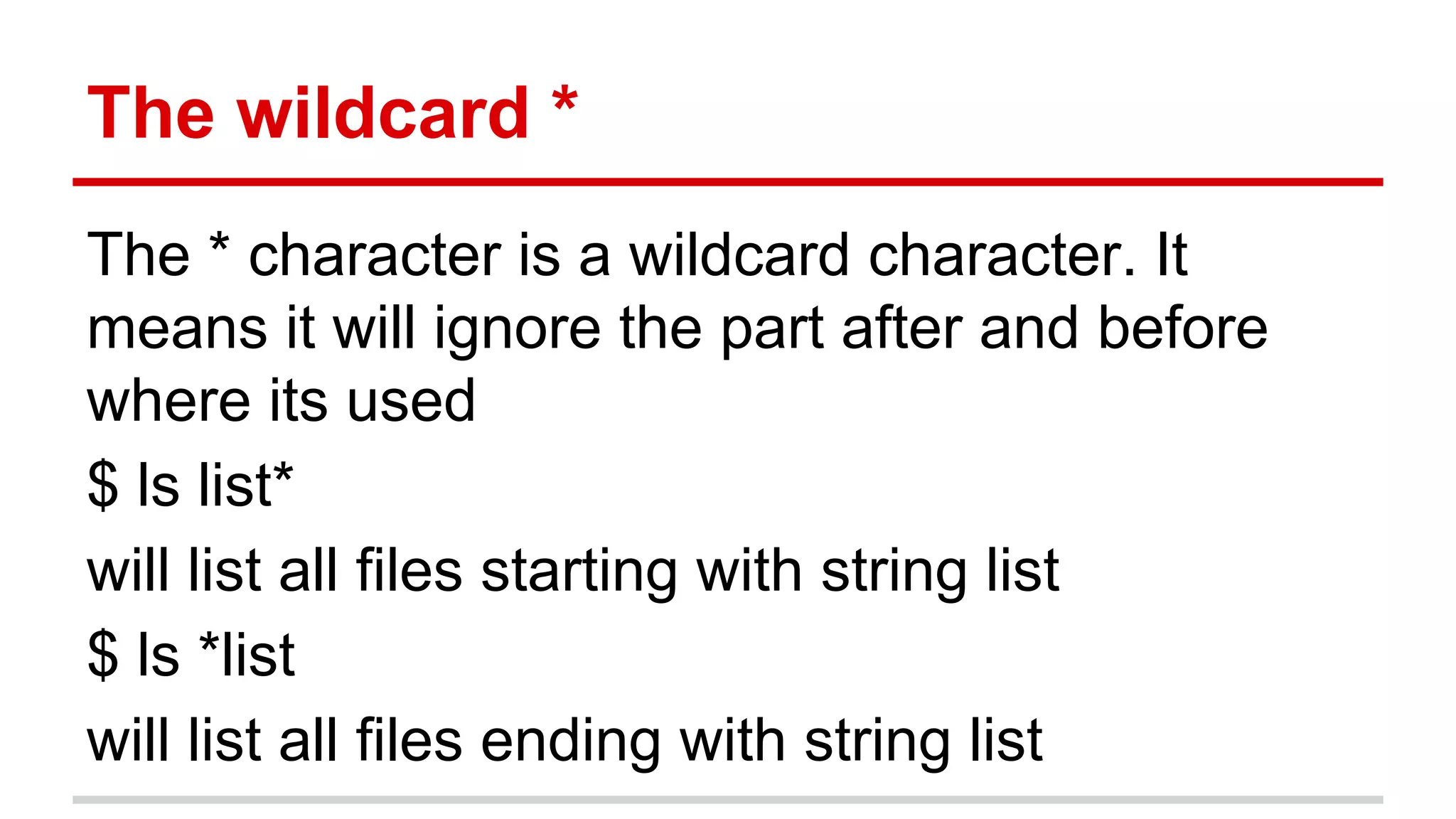 The wildcard * 
The * character is a wildcard character. It 
means it will ignore the part after and before 
where its used 
$ ls list* 
will list all files starting with string list 
$ ls *list 
will list all files ending with string list 
 
