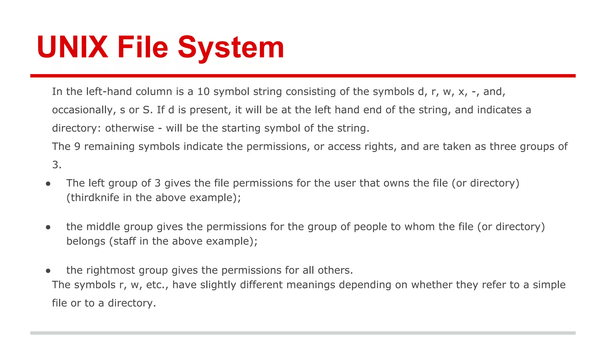 UNIX File System 
In the left-hand column is a 10 symbol string consisting of the symbols d, r, w, x, -, and, 
occasionally, s or S. If d is present, it will be at the left hand end of the string, and indicates a 
directory: otherwise - will be the starting symbol of the string. 
The 9 remaining symbols indicate the permissions, or access rights, and are taken as three groups of 
3. 
● The left group of 3 gives the file permissions for the user that owns the file (or directory) 
(thirdknife in the above example); 
● the middle group gives the permissions for the group of people to whom the file (or directory) 
belongs (staff in the above example); 
● the rightmost group gives the permissions for all others. 
The symbols r, w, etc., have slightly different meanings depending on whether they refer to a simple 
file or to a directory. 
 
