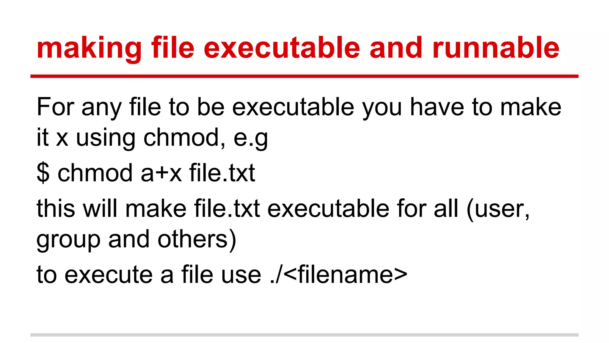 making file executable and runnable 
For any file to be executable you have to make 
it x using chmod, e.g 
$ chmod a+x file.txt 
this will make file.txt executable for all (user, 
group and others) 
to execute a file use ./<filename> 
 