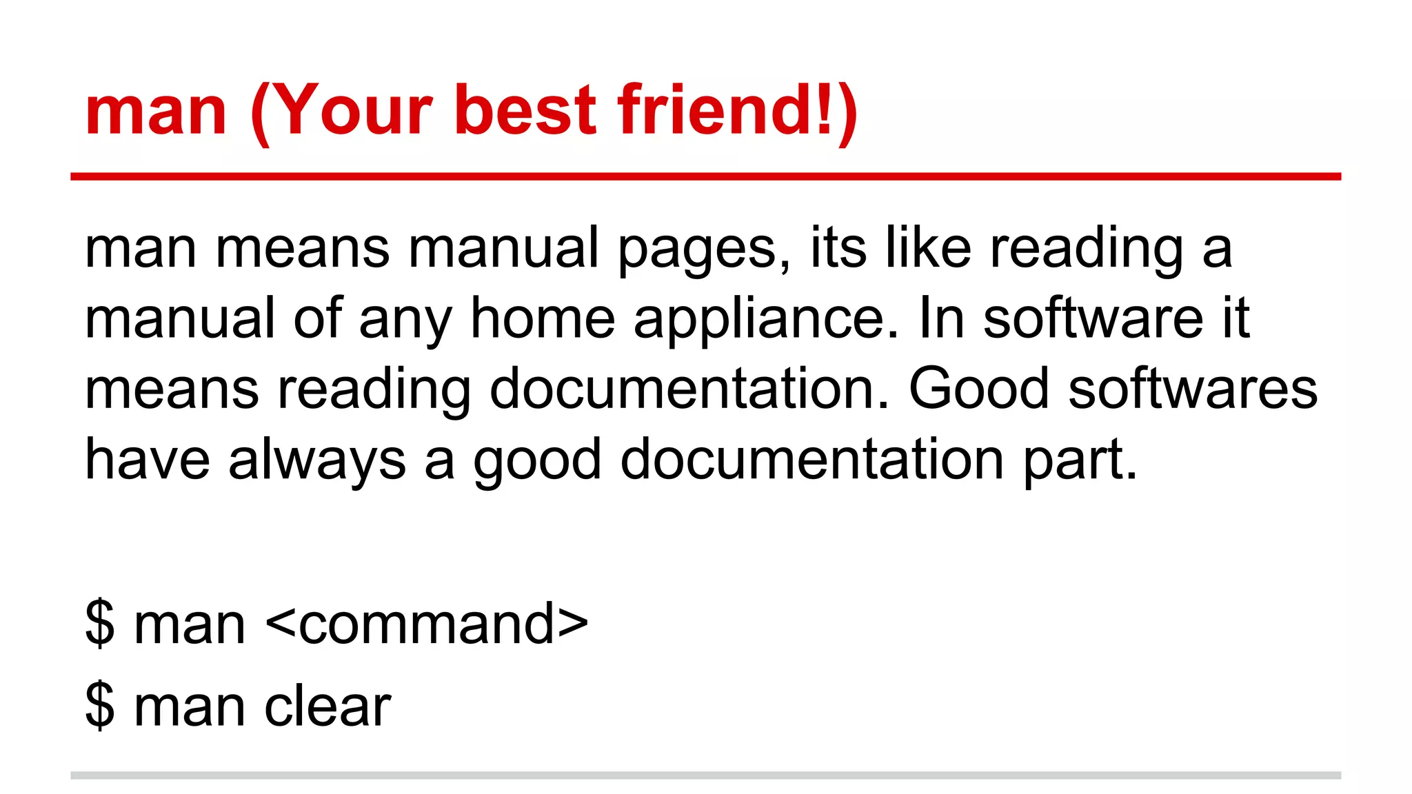 man (Your best friend!) 
man means manual pages, its like reading a 
manual of any home appliance. In software it 
means reading documentation. Good softwares 
have always a good documentation part. 
$ man <command> 
$ man clear 
 
