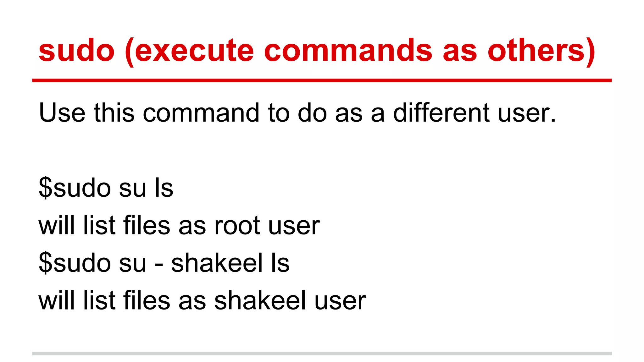 sudo (execute commands as others) 
Use this command to do as a different user. 
$sudo su ls 
will list files as root user 
$sudo su - shakeel ls 
will list files as shakeel user 
 