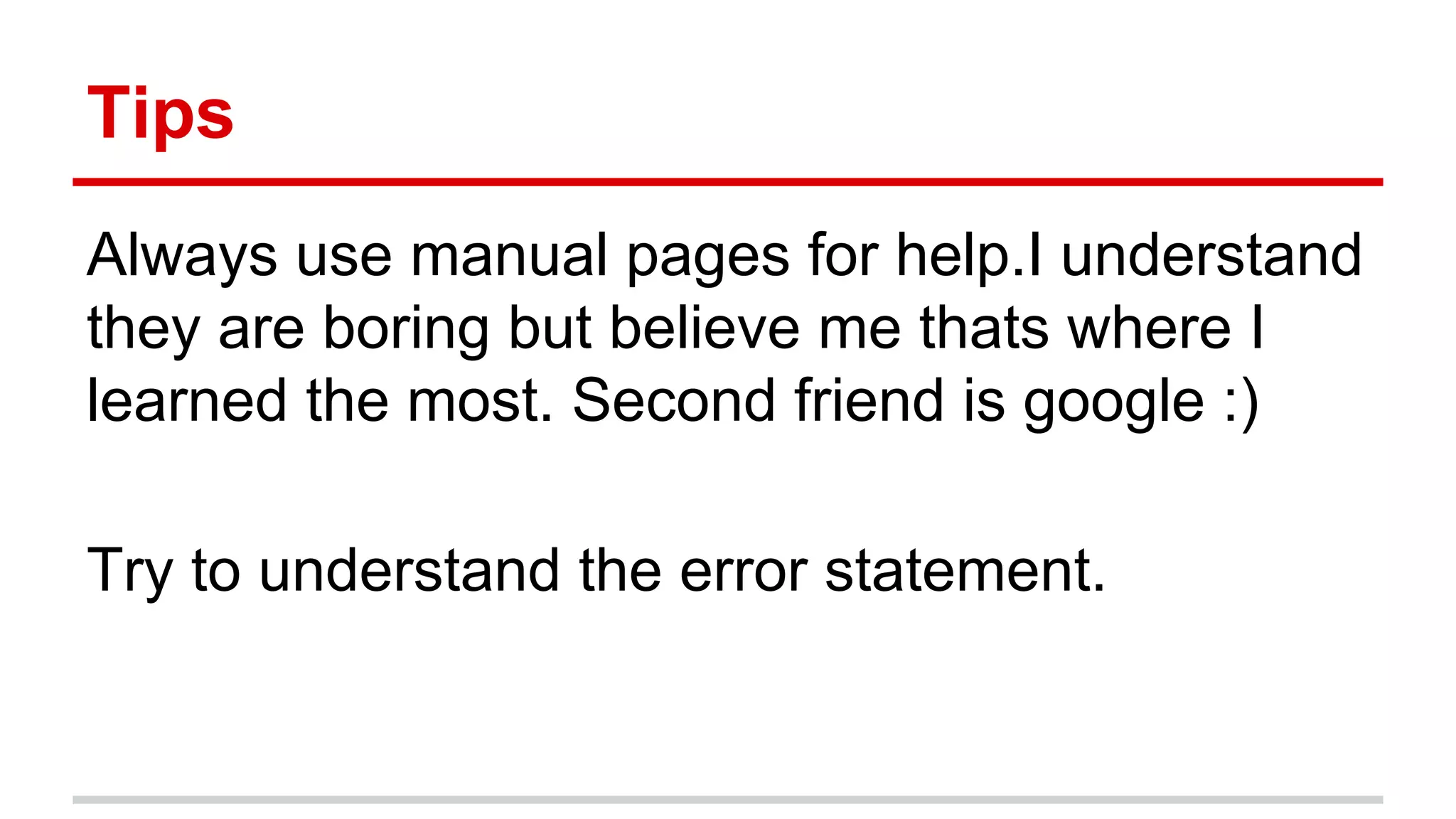 Tips 
Always use manual pages for help.I understand 
they are boring but believe me thats where I 
learned the most. Second friend is google :) 
Try to understand the error statement. 
 