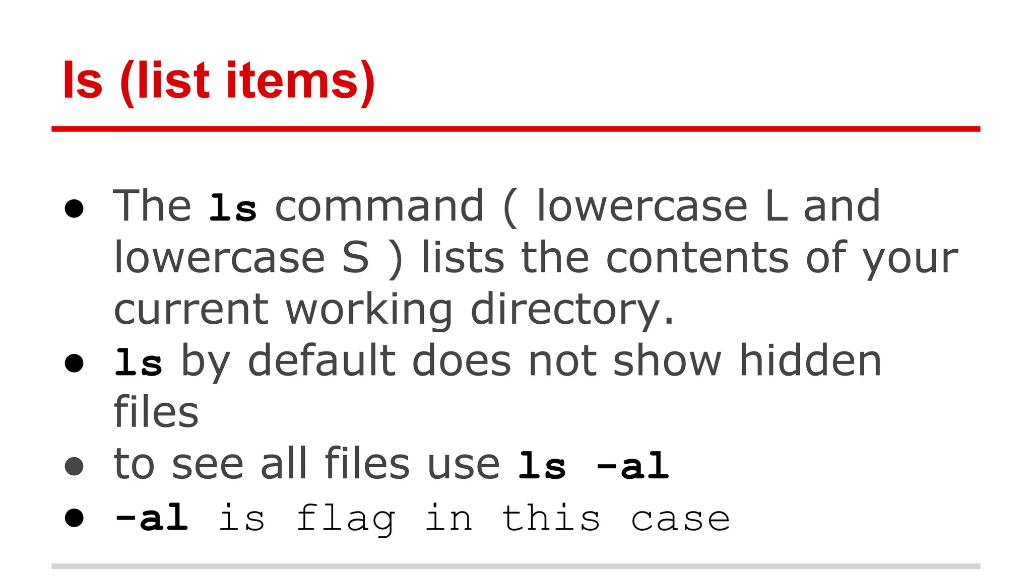 ls (list items) 
● The ls command ( lowercase L and 
lowercase S ) lists the contents of your 
current working directory. 
● ls by default does not show hidden 
files 
● to see all files use ls -al 
● -al is flag in this case 
 