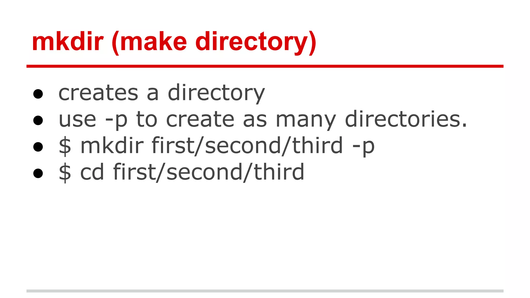 mkdir (make directory) 
● creates a directory 
● use -p to create as many directories. 
● $ mkdir first/second/third -p 
● $ cd first/second/third 
 