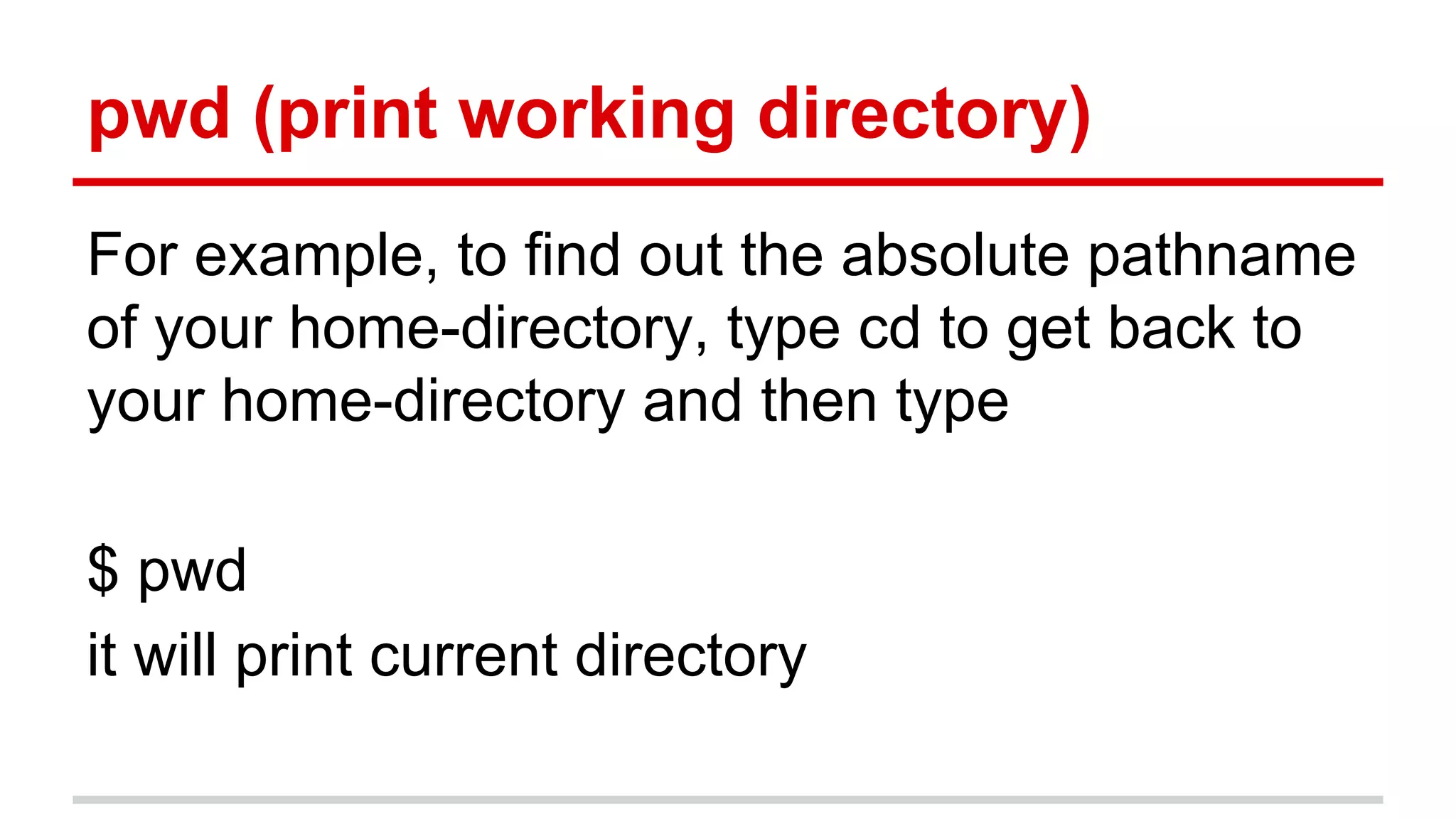 pwd (print working directory) 
For example, to find out the absolute pathname 
of your home-directory, type cd to get back to 
your home-directory and then type 
$ pwd 
it will print current directory 
 