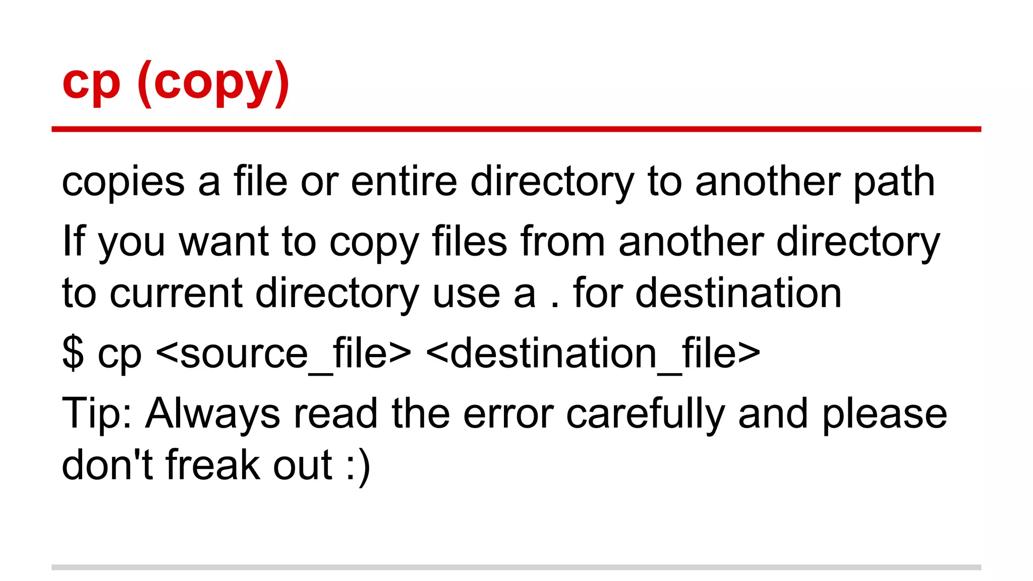 cp (copy) 
copies a file or entire directory to another path 
If you want to copy files from another directory 
to current directory use a . for destination 
$ cp <source_file> <destination_file> 
Tip: Always read the error carefully and please 
don't freak out :) 
 