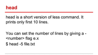 head 
head is a short version of less command. It 
prints only first 10 lines. 
You can set the number of lines by giving a - 
<number> flag e.x 
$ head -5 file.txt 
 