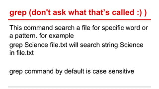 grep (don't ask what that’s called :) ) 
This command search a file for specific word or 
a pattern. for example 
grep Science file.txt will search string Science 
in file.txt 
grep command by default is case sensitive 
 