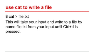 use cat to write a file 
$ cat > file.txt 
This will take your input and write to a file by 
name file.txt from your input until Ctrl+d is 
pressed. 
 