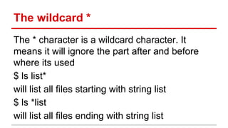 The wildcard * 
The * character is a wildcard character. It 
means it will ignore the part after and before 
where its used 
$ ls list* 
will list all files starting with string list 
$ ls *list 
will list all files ending with string list 
 