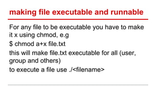 making file executable and runnable 
For any file to be executable you have to make 
it x using chmod, e.g 
$ chmod a+x file.txt 
this will make file.txt executable for all (user, 
group and others) 
to execute a file use ./<filename> 
 