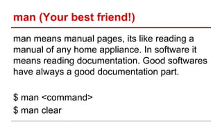 man (Your best friend!) 
man means manual pages, its like reading a 
manual of any home appliance. In software it 
means reading documentation. Good softwares 
have always a good documentation part. 
$ man <command> 
$ man clear 
 