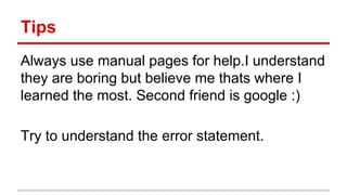 Tips 
Always use manual pages for help.I understand 
they are boring but believe me thats where I 
learned the most. Second friend is google :) 
Try to understand the error statement. 
 