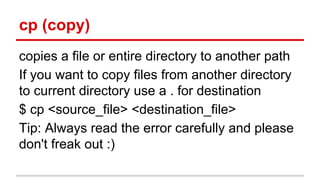 cp (copy) 
copies a file or entire directory to another path 
If you want to copy files from another directory 
to current directory use a . for destination 
$ cp <source_file> <destination_file> 
Tip: Always read the error carefully and please 
don't freak out :) 
 