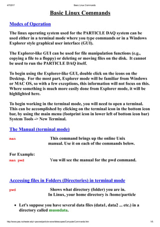 4/7/2017 Basic Linux Commands
http://www.pas.rochester.edu/~pavone/particle­www/telescopes/ComputerCommands.htm 1/5
Basic Linux Commands
 
Modes of Operation
 
The linux operating system used for the PARTICLE DAQ system can be
used either in a terminal mode where you type commands or in a Windows
Explorer style graphical user interface (GUI).
 
The Explorer­like GUI can be used for file manipulation functions (e.g.,
copying a file to a floppy) or deleting or moving files on the disk.  It cannot
be used to run the PARTICLE DAQ itself.
 
To begin using the Explorer­like GUI, double click on the icons on the
Desktop.  For the most part, Explorer mode will be familiar from Windows
or MAC OS, so with a few exceptions, this information will not focus on this. 
Where something is much more easily done from Explorer mode, it will be
highlighted here.
 
To begin working in the terminal mode, you will need to open a terminal. 
This can be accomplished by clicking on the terminal icon in the bottom icon
bar, by using the main menu (footprint icon in lower left of bottom icon bar)
System Tools ­> New Terminal. 
 
The Manual (terminal mode)
 
man                                This command brings up the online Unix
manual. Use it on each of the commands below.
 
For Example:   
man pwd                        You will see the manual for the pwd command.
 
 
 
Accessing files in Folders (Directories) in terminal mode
 
pwd                                Shows what directory (folder) you are in.
In Linux, your home directory is /home/particle
 
       Let's suppose you have several data files (data1, data2 ... etc.) in a
directory called muondata.
 