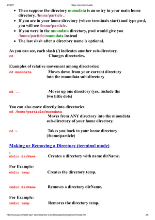 4/7/2017 Basic Linux Commands
http://www.pas.rochester.edu/~pavone/particle­www/telescopes/ComputerCommands.htm 2/5
       Then suppose the directory muondata is an entry in your main home
directory, /home/particle .
       If you are in your home directory (where terminals start) and type pwd,
you will see /home/particle.
       If you were in the muondata directory, pwd would give you
/home/particle/muondata instead    
       The last slash after a directory name is optional.
 
As you can see, each slash (/) indicates another sub­directory.
cd                                  Changes directories.
 
Examples of relative movement among directories:
cd muondata                Moves down from your current directory
into the muondata sub­directory
 
 
cd ..                            Moves up one directory (yes, include the
two little dots) 
 
You can also move directly into directories
cd /home/particle/muondata
                   Moves from ANY directory into the muondata
sub­directory of your home directory.
 
cd ~               Takes you back to your home directory
(/home/particle)
 
Making or Removing a Directory (terminal mode)
 
mkdir dirName            Creates a directory with name dirName.
 
For Example:
mkdir temp             Creates the directory temp.
 
 
rmdir dirName      Removes a directory dirName.
 
For Example:
rmdir temp                  Removes the directory temp.
 
 