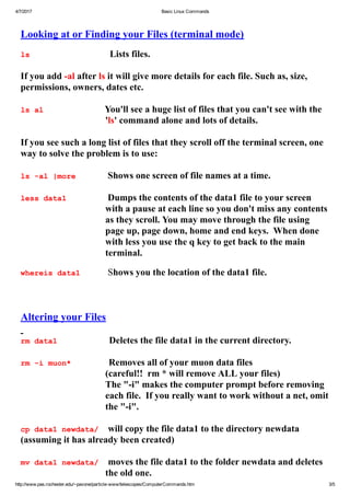 4/7/2017 Basic Linux Commands
http://www.pas.rochester.edu/~pavone/particle­www/telescopes/ComputerCommands.htm 3/5
 
Looking at or Finding your Files (terminal mode)
 
ls                                  Lists files.
 
If you add ­al after ls it will give more details for each file. Such as, size,
permissions, owners, dates etc.
 
ls al                          You'll see a huge list of files that you can't see with the
'ls' command alone and lots of details.
 
If you see such a long list of files that they scroll off the terminal screen, one
way to solve the problem is to use:
 
ls ­al |more       Shows one screen of file names at a time.
 
less data1         Dumps the contents of the data1 file to your screen
with a pause at each line so you don't miss any contents
as they scroll. You may move through the file using
page up, page down, home and end keys.  When done
with less you use the q key to get back to the main
terminal.
 
whereis data1      Shows you the location of the data1 file.
 
 
 
Altering your Files
 
rm data1                      Deletes the file data1 in the current directory. 
 
rm ­i muon*                Removes all of your muon data files
(careful!!  rm * will remove ALL your files) 
The "­i" makes the computer prompt before removing
each file.  If you really want to work without a net, omit
the "­i".
 
cp data1 newdata/    will copy the file data1 to the directory newdata
(assuming it has already been created)
 
mv data1 newdata/    moves the file data1 to the folder newdata and deletes
the old one.
 