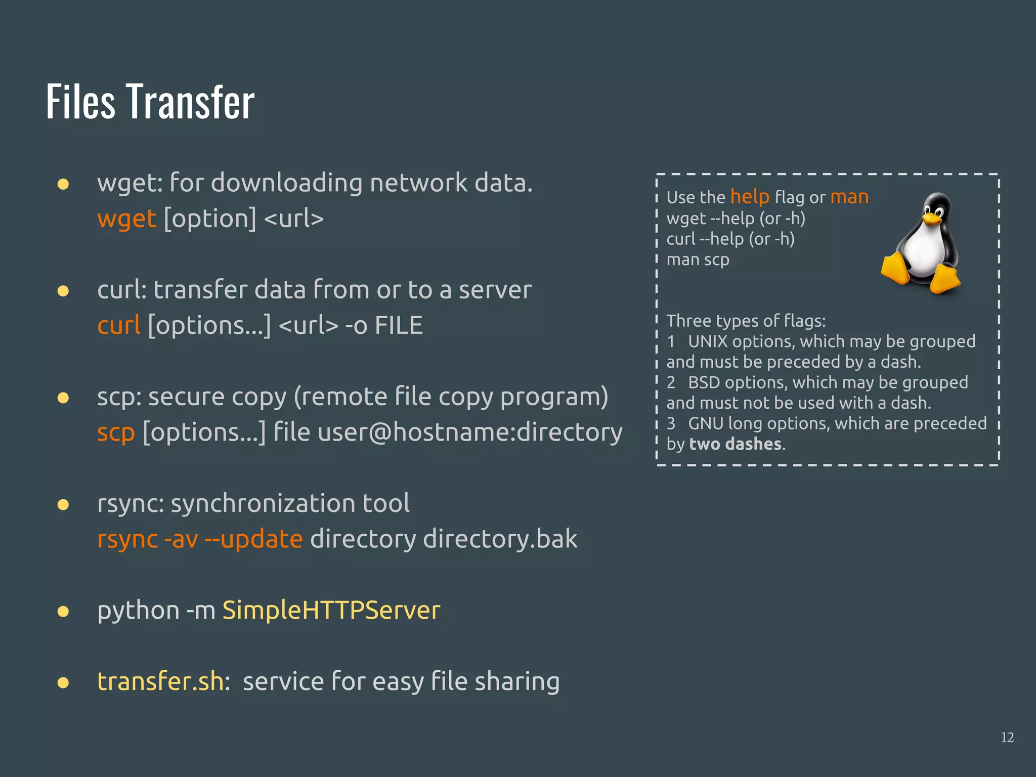 Files Transfer
● wget: for downloading network data.
wget [option] <url>
● curl: transfer data from or to a server
curl [options...] <url> -o FILE
● scp: secure copy (remote file copy program)
scp [options...] file user@hostname:directory
● rsync: synchronization tool
rsync -av --update directory directory.bak
● python -m SimpleHTTPServer
● transfer.sh: service for easy file sharing
12
Use the help flag or man
wget --help (or -h)
curl --help (or -h)
man scp
Three types of flags:
1 UNIX options, which may be grouped
and must be preceded by a dash.
2 BSD options, which may be grouped
and must not be used with a dash.
3 GNU long options, which are preceded
by two dashes.
 