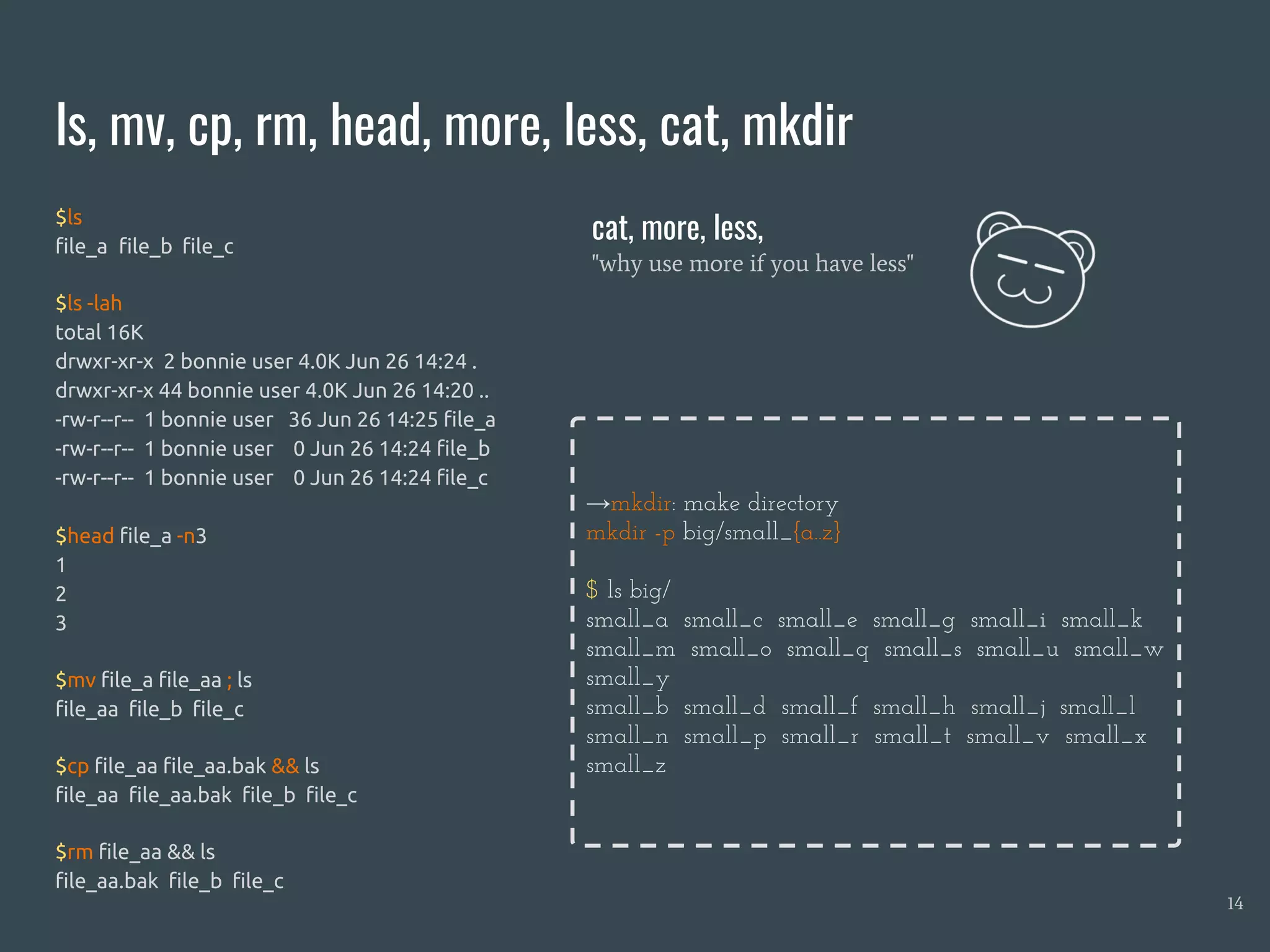 ls, mv, cp, rm, head, more, less, cat, mkdir
14
$ls
file_a file_b file_c
$ls -lah
total 16K
drwxr-xr-x 2 bonnie user 4.0K Jun 26 14:24 .
drwxr-xr-x 44 bonnie user 4.0K Jun 26 14:20 ..
-rw-r--r-- 1 bonnie user 36 Jun 26 14:25 file_a
-rw-r--r-- 1 bonnie user 0 Jun 26 14:24 file_b
-rw-r--r-- 1 bonnie user 0 Jun 26 14:24 file_c
$head file_a -n3
1
2
3
$mv file_a file_aa ; ls
file_aa file_b file_c
$cp file_aa file_aa.bak && ls
file_aa file_aa.bak file_b file_c
$rm file_aa && ls
file_aa.bak file_b file_c
cat, more, less,
"why use more if you have less"
→mkdir: make directory
mkdir -p big/small_{a..z}
$ ls big/
small_a small_c small_e small_g small_i small_k
small_m small_o small_q small_s small_u small_w
small_y
small_b small_d small_f small_h small_j small_l
small_n small_p small_r small_t small_v small_x
small_z
 