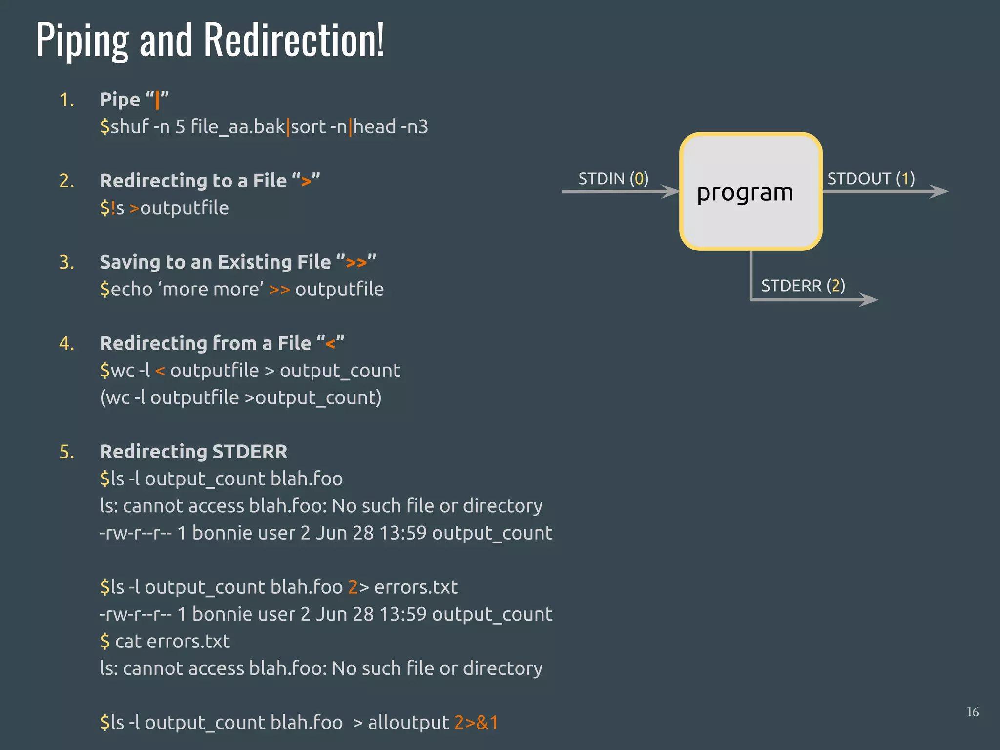 1. Pipe “|”
$shuf -n 5 file_aa.bak|sort -n|head -n3
2. Redirecting to a File “>”
$!s >outputfile
3. Saving to an Existing File ‘’>>’’
$echo ‘more more’ >> outputfile
4. Redirecting from a File “<”
$wc -l < outputfile > output_count
(wc -l outputfile >output_count)
5. Redirecting STDERR
$ls -l output_count blah.foo
ls: cannot access blah.foo: No such file or directory
-rw-r--r-- 1 bonnie user 2 Jun 28 13:59 output_count
$ls -l output_count blah.foo 2> errors.txt
-rw-r--r-- 1 bonnie user 2 Jun 28 13:59 output_count
$ cat errors.txt
ls: cannot access blah.foo: No such file or directory
$ls -l output_count blah.foo > alloutput 2>&1
Piping and Redirection!
16
STDIN (0) STDOUT (1)
STDERR (2)
program
 