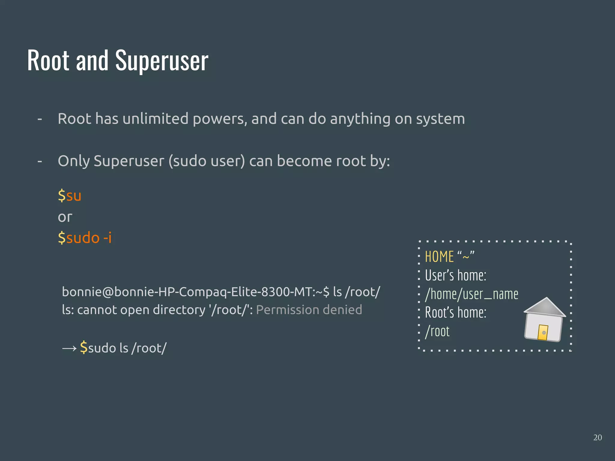 Root and Superuser
20
- Root has unlimited powers, and can do anything on system
- Only Superuser (sudo user) can become root by:
$su
or
$sudo -i
bonnie@bonnie-HP-Compaq-Elite-8300-MT:~$ ls /root/
ls: cannot open directory '/root/': Permission denied
→ $sudo ls /root/
HOME “~”
User’s home:
/home/user_name
Root’s home:
/root
 