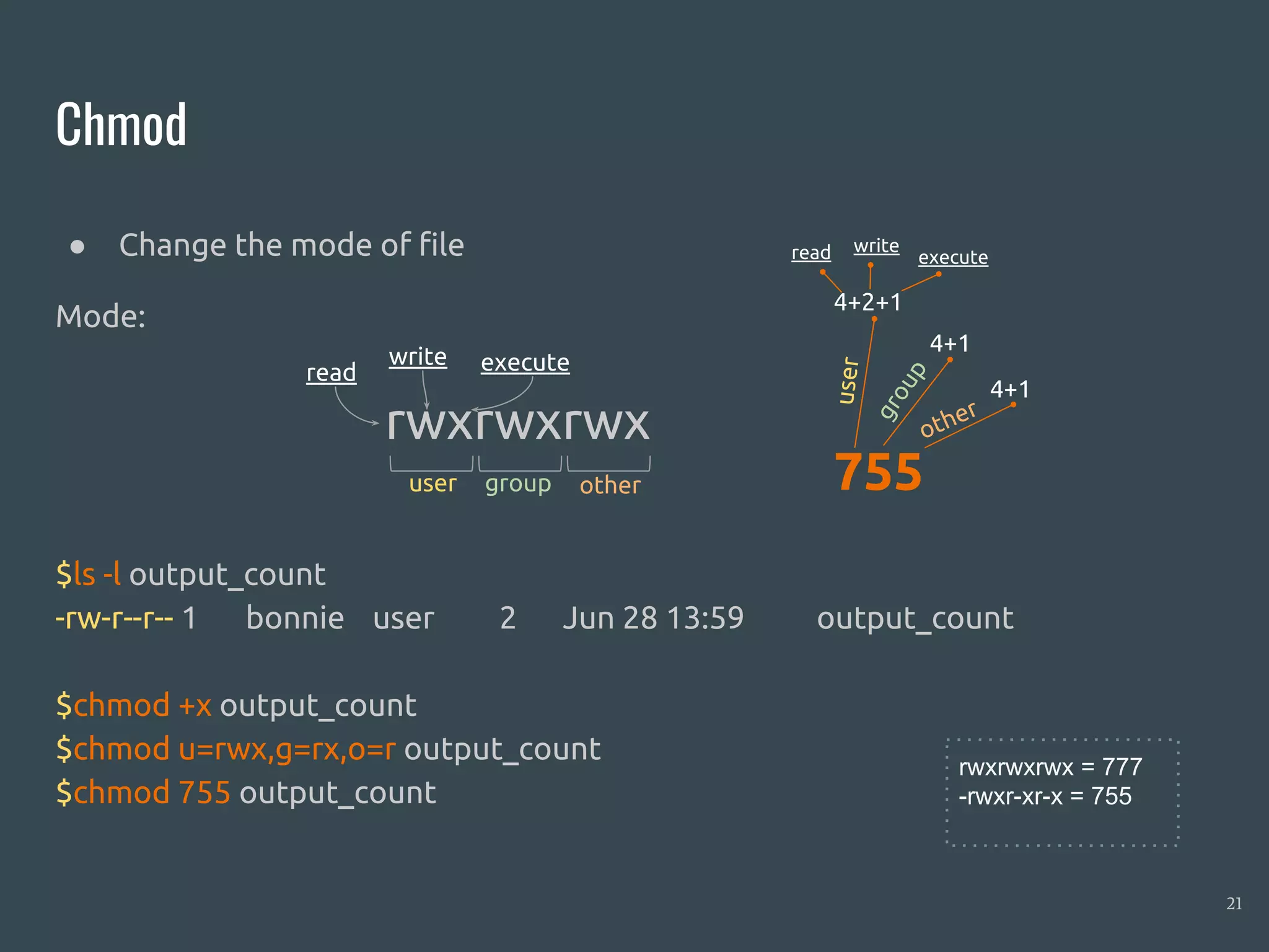 Chmod
● Change the mode of file
Mode:
$ls -l output_count
-rw-r--r-- 1 bonnie user 2 Jun 28 13:59 output_count
$chmod +x output_count
$chmod u=rwx,g=rx,o=r output_count
$chmod 755 output_count
21
rwxrwxrwx
user group other
read
write execute
755
4+2+1
4+1
4+1
user
group
other
read write
execute
rwxrwxrwx = 777
-rwxr-xr-x = 755
 