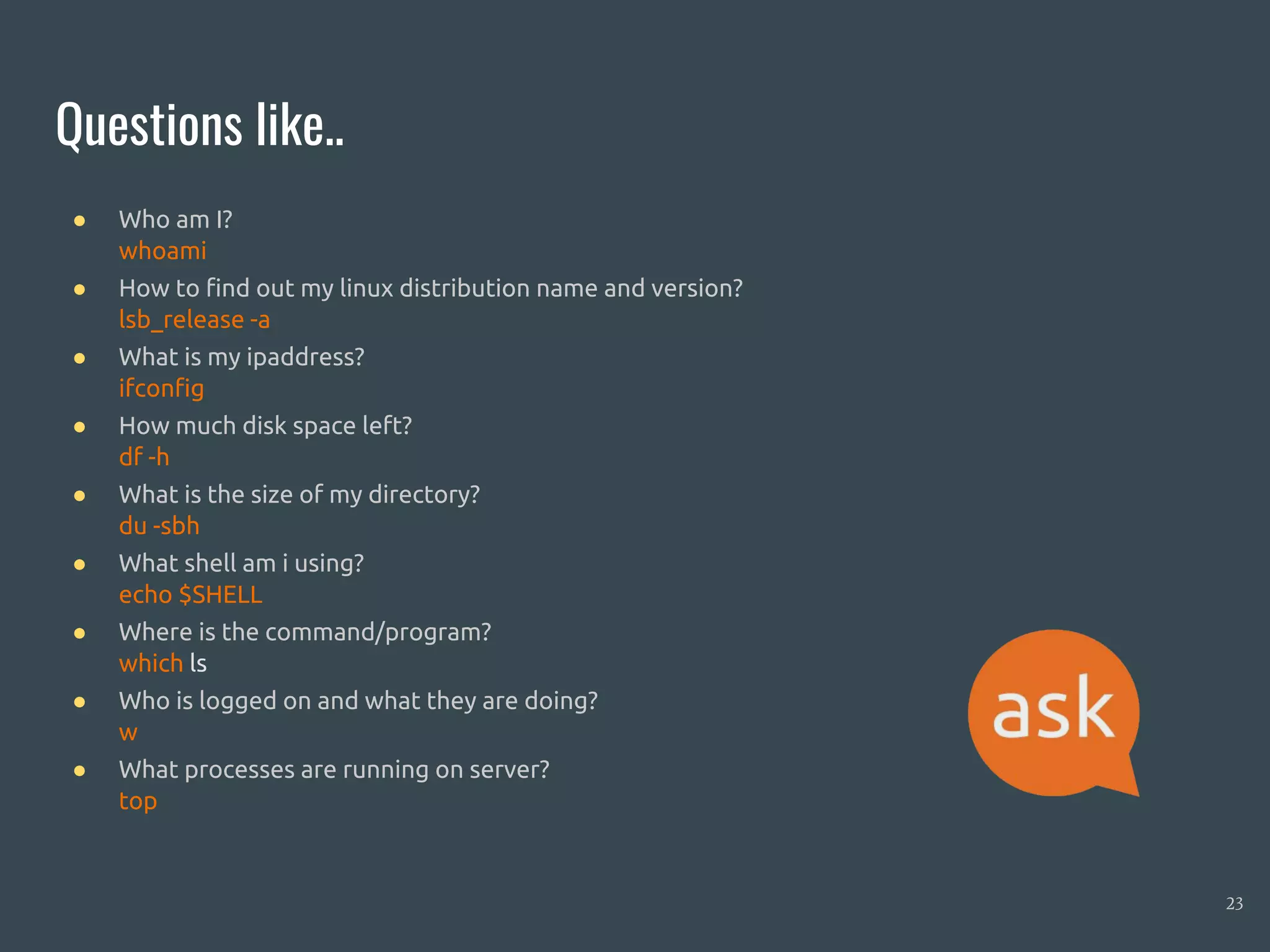 Questions like..
23
● Who am I?
● How to find out my linux distribution name and version?
● What is my ipaddress?
● How much disk space left?
● What is the size of my directory?
● What shell am i using?
● Where is the command/program?
● Who is logged on and what they are doing?
● What processes are running on server?
● whoami
● lsb_release -a
● ifconfig
● df -h
● du -sbh
● echo $SHELL
● which ls
● w
● top
 